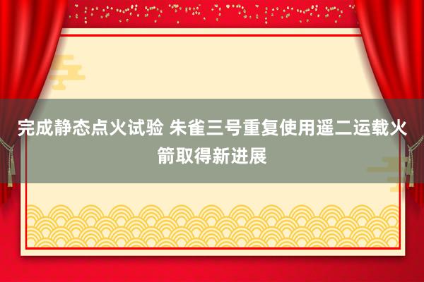 完成静态点火试验 朱雀三号重复使用遥二运载火箭取得新进展