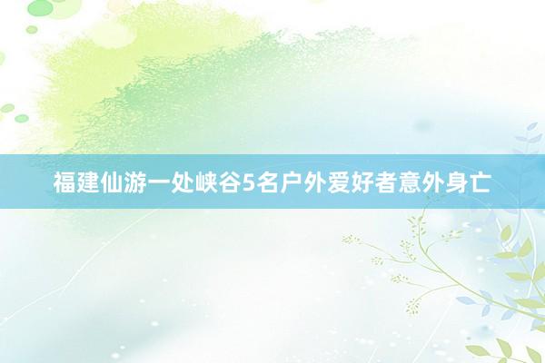 福建仙游一处峡谷5名户外爱好者意外身亡