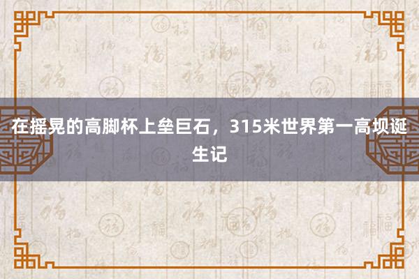 在摇晃的高脚杯上垒巨石，315米世界第一高坝诞生记