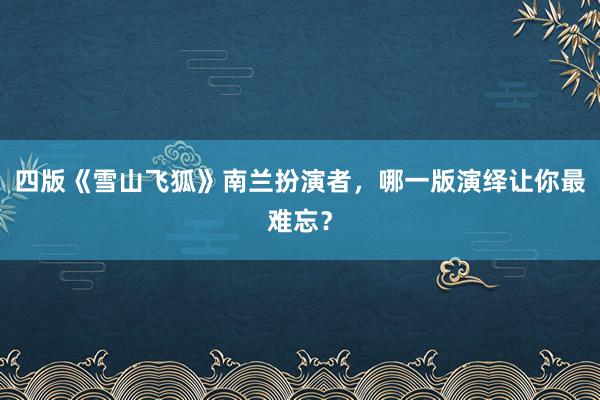 四版《雪山飞狐》南兰扮演者，哪一版演绎让你最难忘？