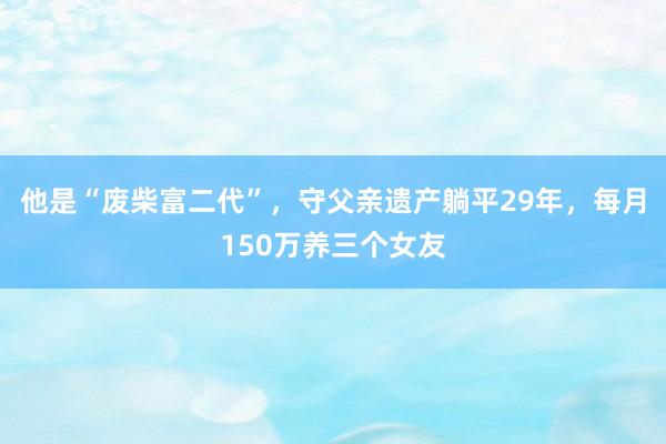 他是“废柴富二代”，守父亲遗产躺平29年，每月150万养三个女友