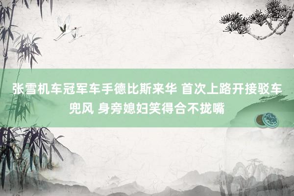 张雪机车冠军车手德比斯来华 首次上路开接驳车兜风 身旁媳妇笑得合不拢嘴