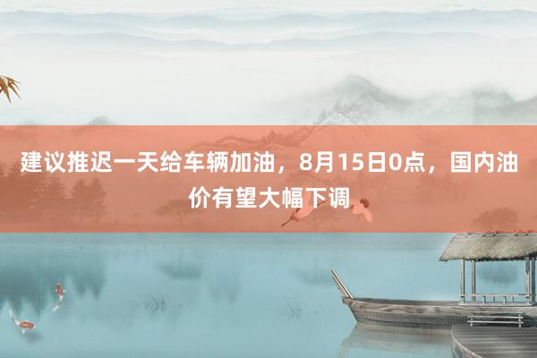 建议推迟一天给车辆加油，8月15日0点，国内油价有望大幅下调