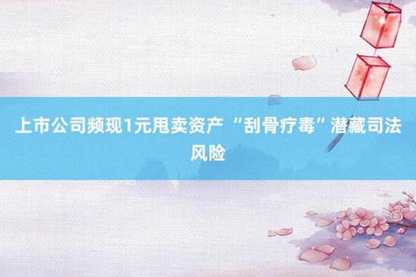 上市公司频现1元甩卖资产 “刮骨疗毒”潜藏司法风险