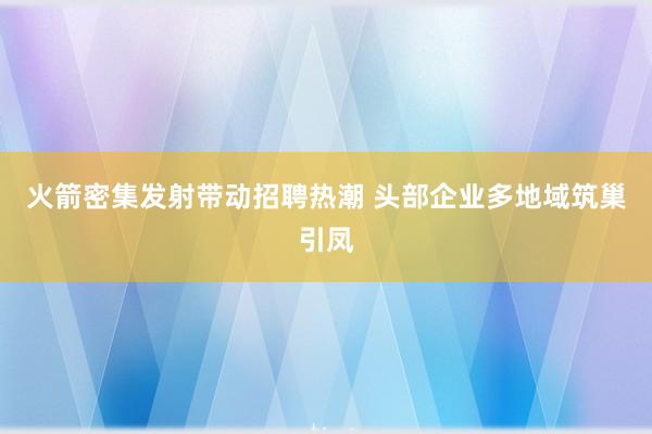 火箭密集发射带动招聘热潮 头部企业多地域筑巢引凤