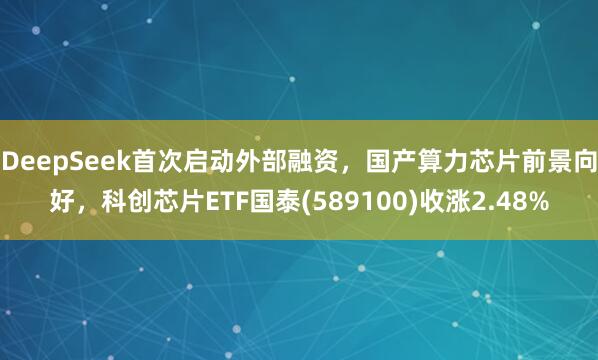 DeepSeek首次启动外部融资，国产算力芯片前景向好，科创芯片ETF国泰(589100)收涨2.48%