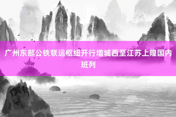 广州东部公铁联运枢纽开行增城西至江苏上隍国内班列
