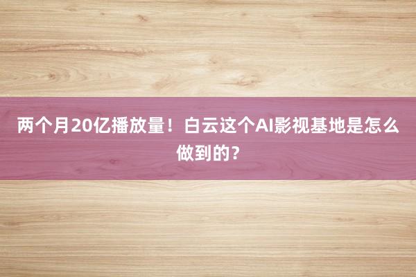 两个月20亿播放量！白云这个AI影视基地是怎么做到的？