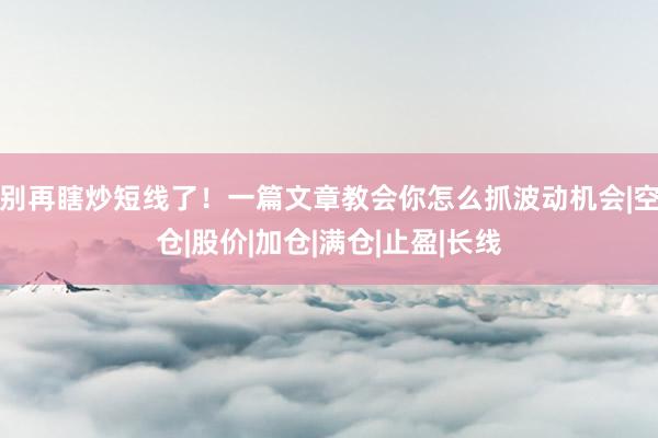 别再瞎炒短线了！一篇文章教会你怎么抓波动机会|空仓|股价|加仓|满仓|止盈|长线