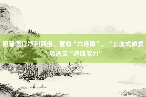 阳普医疗净利翻倍、营收“六连降”，“止血式修复”恐透支“造血能力”