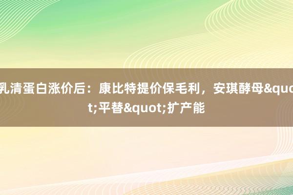 乳清蛋白涨价后：康比特提价保毛利，安琪酵母"平替"扩产能