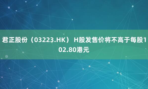 君正股份（03223.HK） H股发售价将不高于每股102.80港元