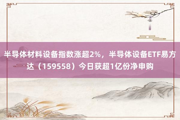 半导体材料设备指数涨超2%，半导体设备ETF易方达（159558）今日获超1亿份净申购