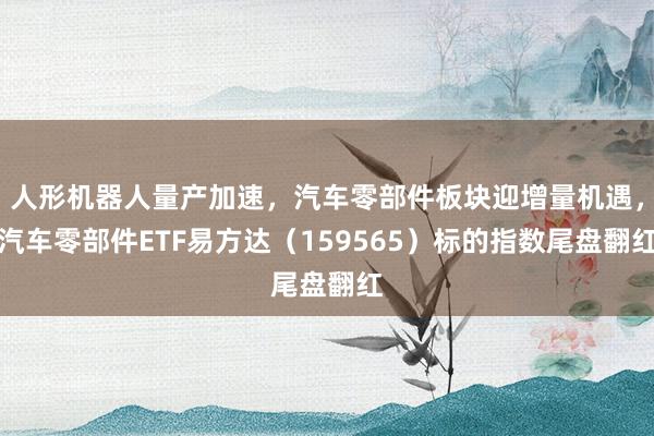 人形机器人量产加速，汽车零部件板块迎增量机遇，汽车零部件ETF易方达（159565）标的指数尾盘翻红