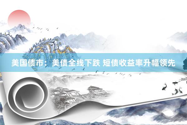 美国债市：美债全线下跌 短债收益率升幅领先
