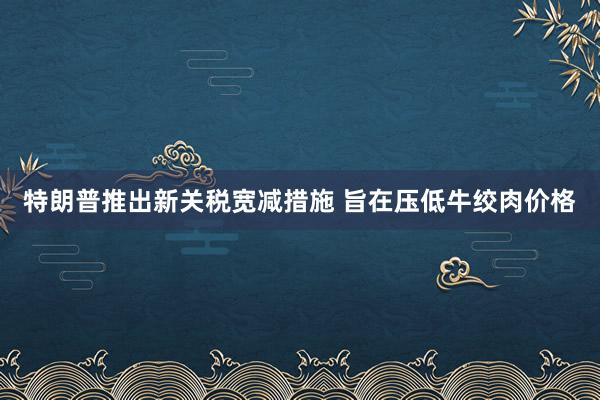 特朗普推出新关税宽减措施 旨在压低牛绞肉价格