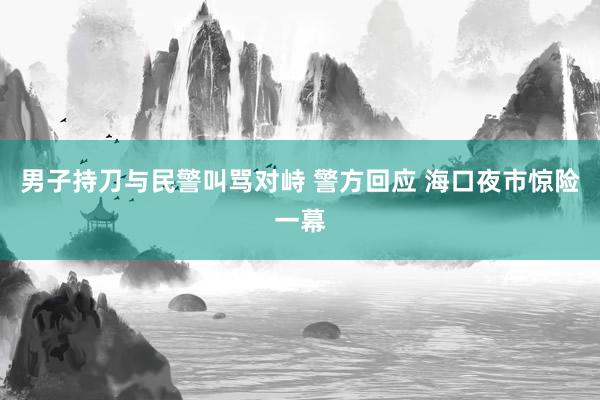男子持刀与民警叫骂对峙 警方回应 海口夜市惊险一幕