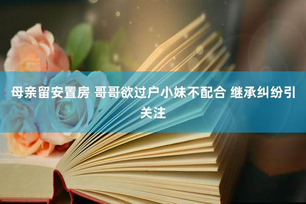 母亲留安置房 哥哥欲过户小妹不配合 继承纠纷引关注