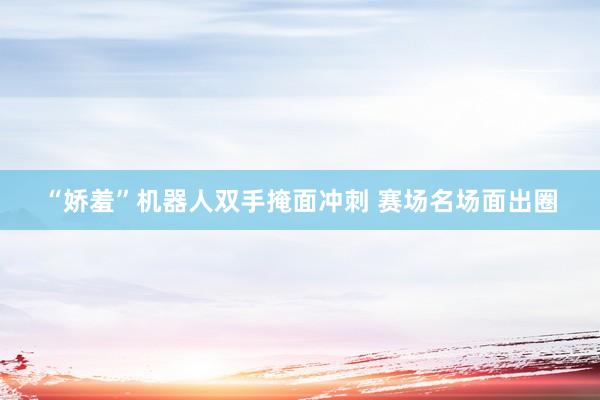 “娇羞”机器人双手掩面冲刺 赛场名场面出圈