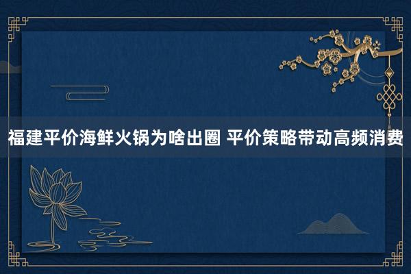 福建平价海鲜火锅为啥出圈 平价策略带动高频消费