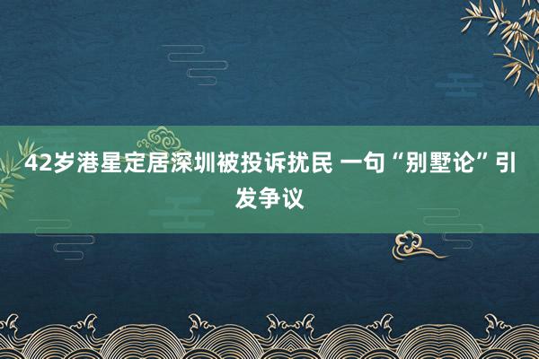 42岁港星定居深圳被投诉扰民 一句“别墅论”引发争议