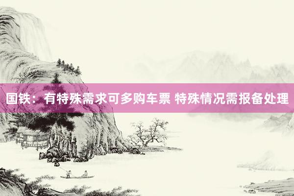 国铁：有特殊需求可多购车票 特殊情况需报备处理