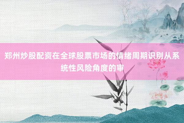 郑州炒股配资在全球股票市场的情绪周期识别从系统性风险角度的审