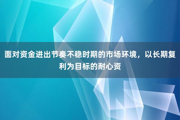 面对资金进出节奏不稳时期的市场环境，以长期复利为目标的耐心资