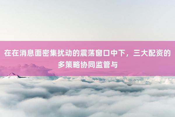 在在消息面密集扰动的震荡窗口中下，三大配资的多策略协同监管与