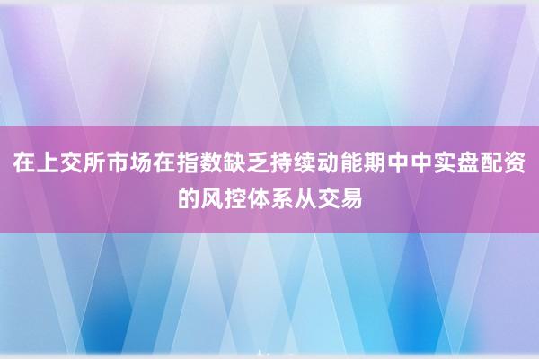 在上交所市场在指数缺乏持续动能期中中实盘配资的风控体系从交易