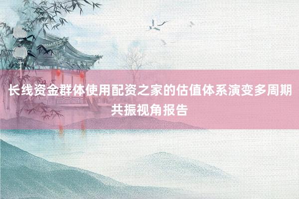 长线资金群体使用配资之家的估值体系演变多周期共振视角报告
