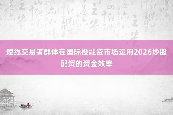 短线交易者群体在国际投融资市场运用2026炒股配资的资金效率