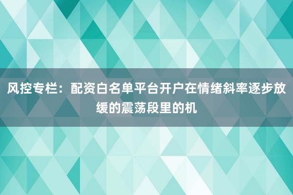 风控专栏：配资白名单平台开户在情绪斜率逐步放缓的震荡段里的机