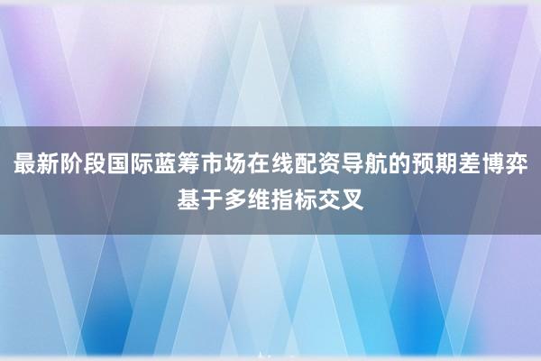 最新阶段国际蓝筹市场在线配资导航的预期差博弈基于多维指标交叉