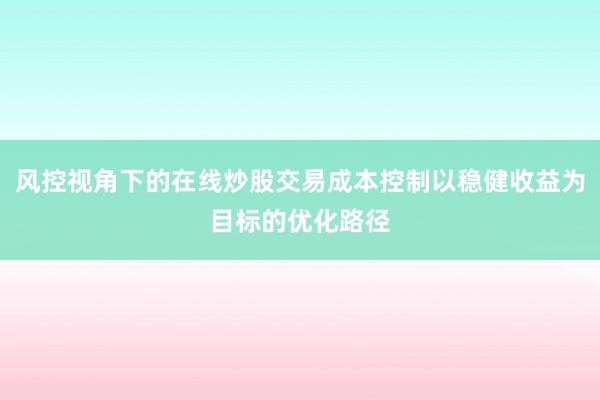 风控视角下的在线炒股交易成本控制以稳健收益为目标的优化路径