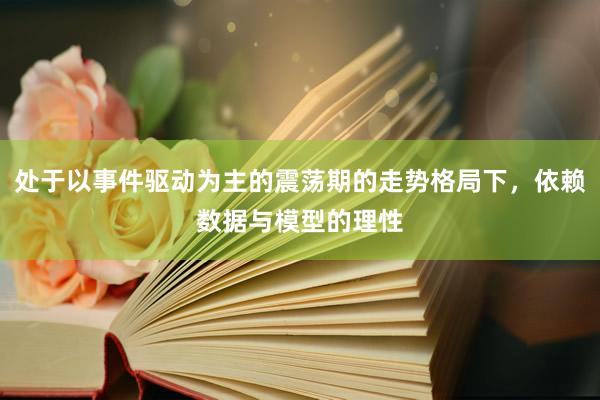 处于以事件驱动为主的震荡期的走势格局下，依赖数据与模型的理性
