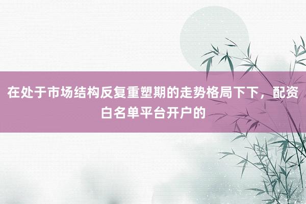 在处于市场结构反复重塑期的走势格局下下，配资白名单平台开户的
