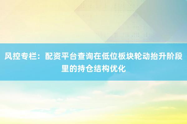风控专栏：配资平台查询在低位板块轮动抬升阶段里的持仓结构优化