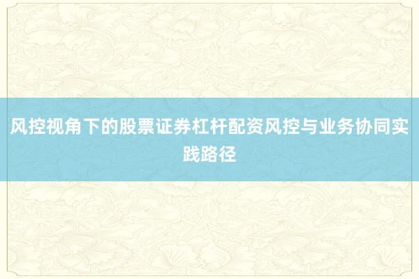 风控视角下的股票证券杠杆配资风控与业务协同实践路径