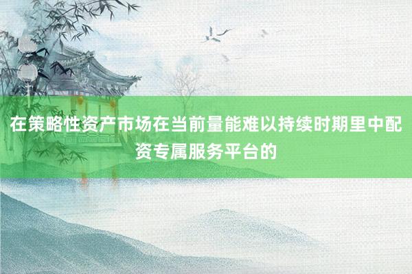 在策略性资产市场在当前量能难以持续时期里中配资专属服务平台的