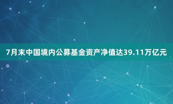 7月末中国境内公募基金资产净值达39.11万亿元