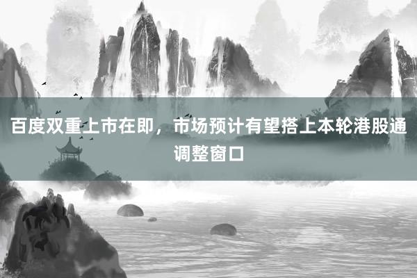 百度双重上市在即，市场预计有望搭上本轮港股通调整窗口