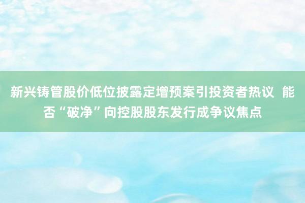 新兴铸管股价低位披露定增预案引投资者热议 能否“破净”向控股股东发行成争议焦点