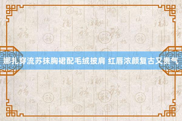 娜扎穿流苏抹胸裙配毛绒披肩 红唇浓颜复古又贵气