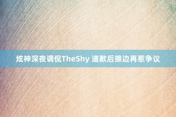 炫神深夜调侃TheShy 道歉后擦边再惹争议