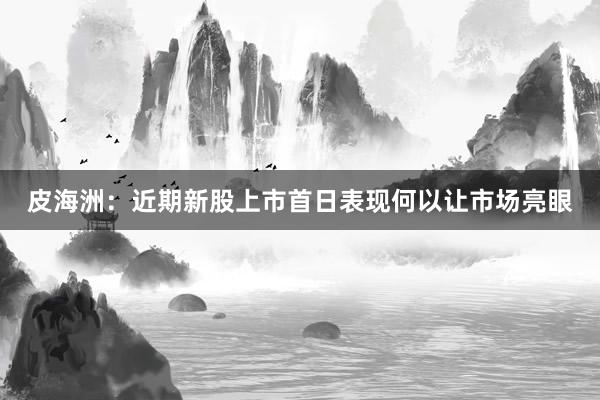 皮海洲：近期新股上市首日表现何以让市场亮眼