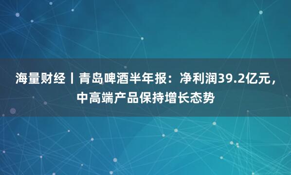 海量财经丨青岛啤酒半年报:净利润39.2亿元,中高端产品保持增长态势