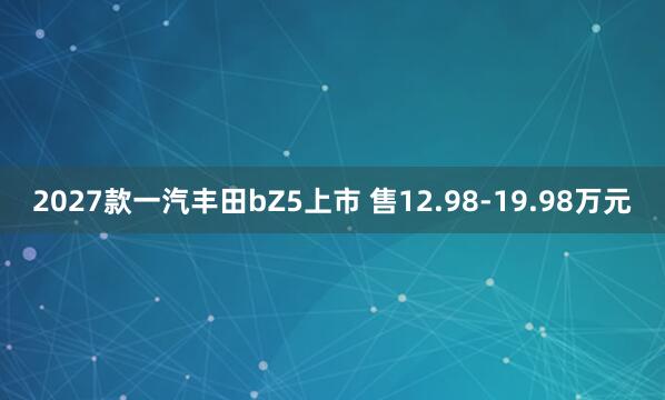 2027款一汽丰田bZ5上市 售12.98-19.98万元