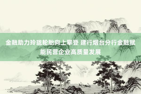 金融助力玲珑轮胎向上攀登 建行烟台分行金融赋能民营企业高质量发展