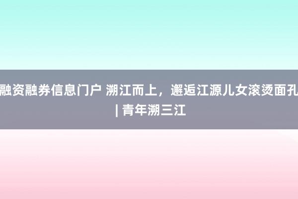 融资融券信息门户 溯江而上，邂逅江源儿女滚烫面孔 | 青年溯三江